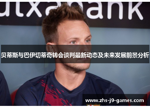 贝蒂斯与巴伊切蒂奇转会谈判最新动态及未来发展前景分析